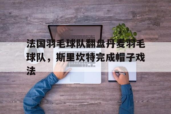 开云在线赛事平台-法国羽毛球队翻盘丹麦羽毛球队，斯里坎特完成帽子戏法的简单介绍